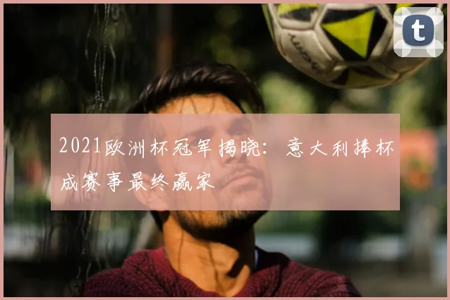 2021欧洲杯冠军揭晓:意大利捧杯成赛事最终赢家