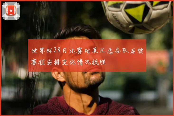 世界杯28日比赛结果汇总各队后续赛程安排变化情况梳理