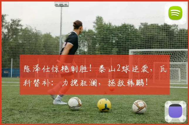 陈泽仕惊艳制胜！泰山2球逆袭，瓦科替补：力挽狂澜，拯救韩鹏！