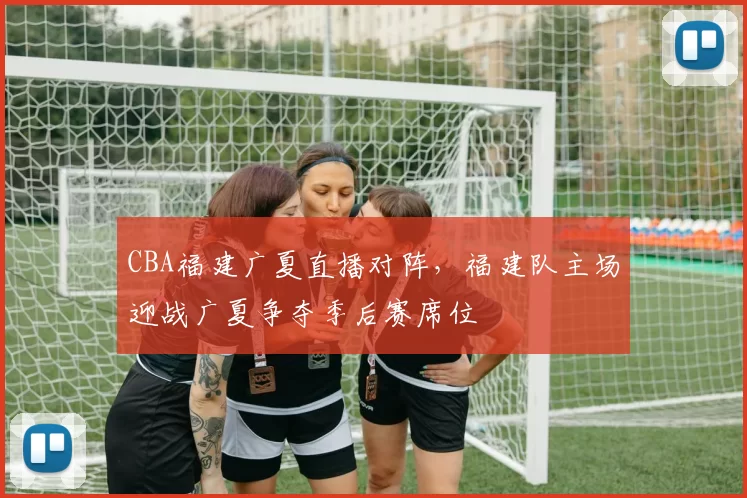 CBA福建广夏直播对阵，福建队主场迎战广夏争夺季后赛席位