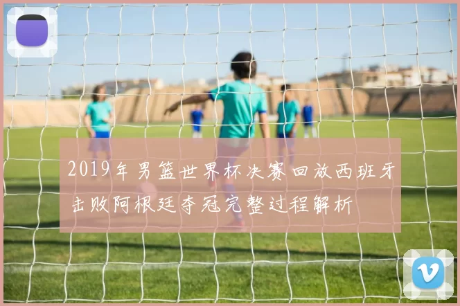 2019年男篮世界杯决赛回放西班牙击败阿根廷夺冠完整过程解析