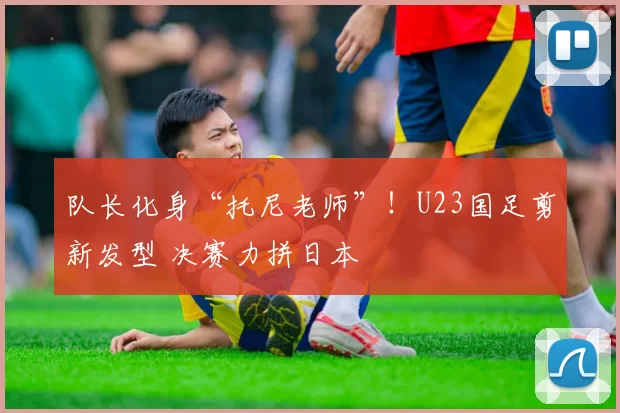 队长化身“托尼老师”！U23国足剪新发型 决赛力拼日本