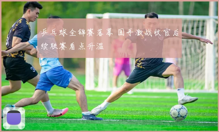 乒乓球全锦赛落幕 国手激战收官后续联赛看点升温