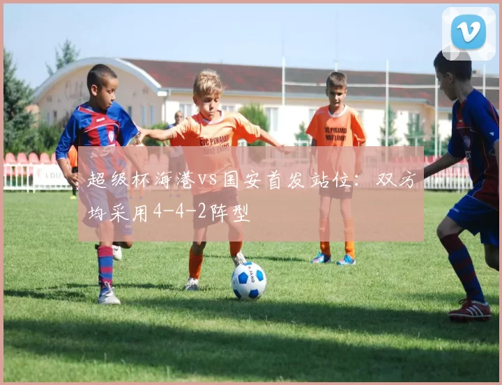 超级杯海港vs国安首发站位：双方均采用4-4-2阵型