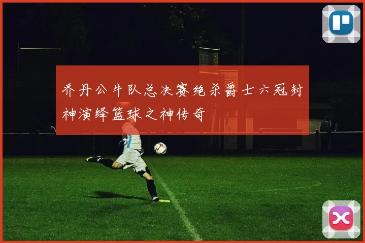 乔丹公牛队总决赛绝杀爵士六冠封神演绎篮球之神传奇