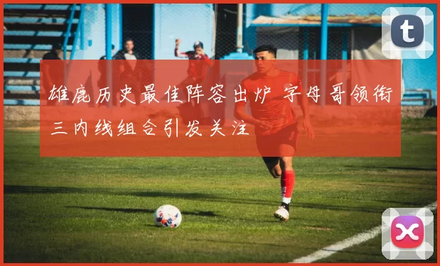 雄鹿历史最佳阵容出炉 字母哥领衔三内线组合引发关注