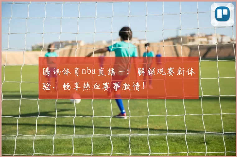 腾讯体育nba直播一：解锁观赛新体验，畅享热血赛事激情！