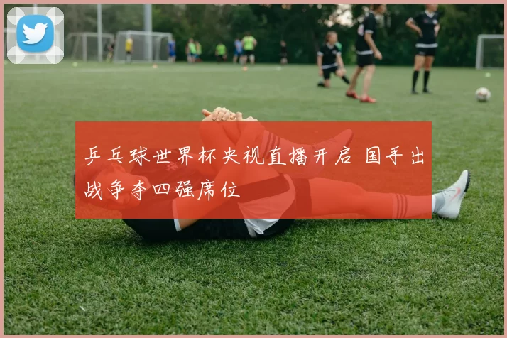 乒乓球世界杯央视直播开启 国手出战争夺四强席位