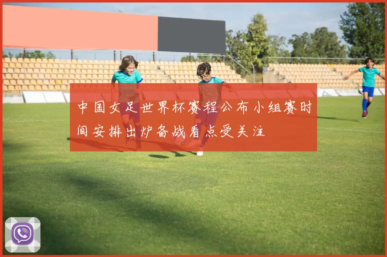 中国女足世界杯赛程公布小组赛时间安排出炉备战看点受关注