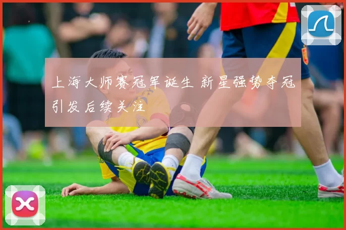 上海大师赛冠军诞生 新星强势夺冠引发后续关注