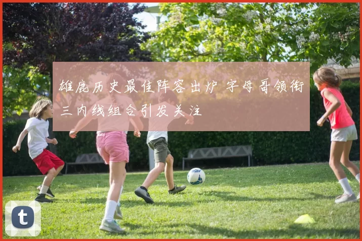 雄鹿历史最佳阵容出炉 字母哥领衔三内线组合引发关注