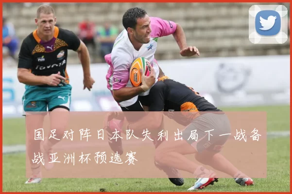国足对阵日本队失利出局下一战备战亚洲杯预选赛