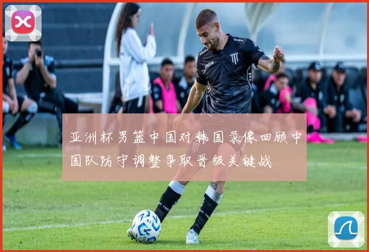 亚洲杯男篮中国对韩国录像回顾中国队防守调整争取晋级关键战