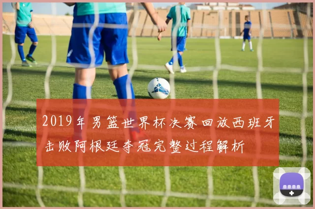 2019年男篮世界杯决赛回放西班牙击败阿根廷夺冠完整过程解析