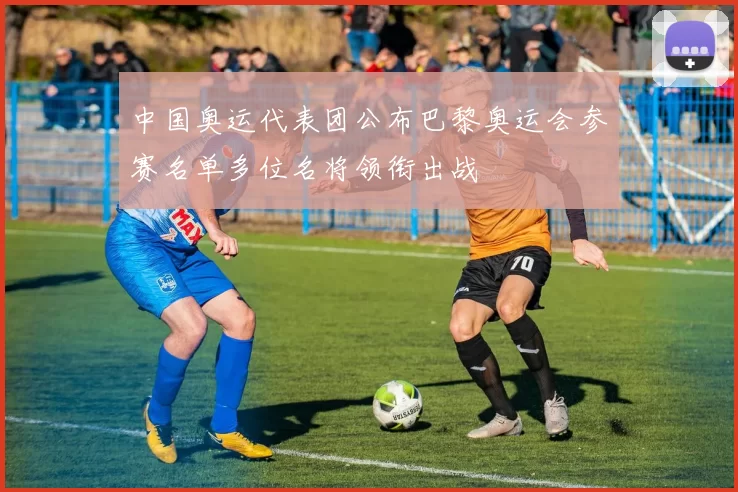 中国奥运代表团公布巴黎奥运会参赛名单多位名将领衔出战