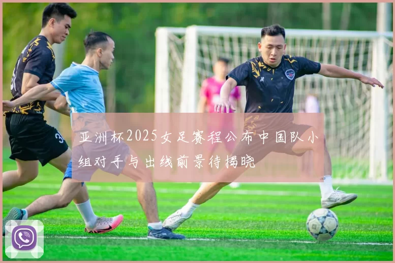 亚洲杯2025女足赛程公布中国队小组对手与出线前景待揭晓