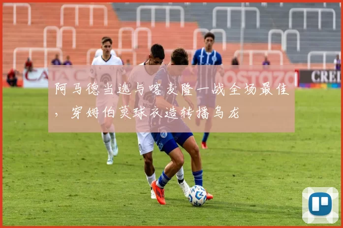 阿马德当选与喀麦隆一战全场最佳，穿姆伯莫球衣造转播乌龙