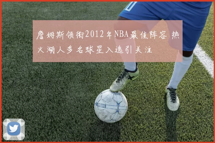 詹姆斯领衔2012年NBA最佳阵容 热火湖人多名球星入选引关注