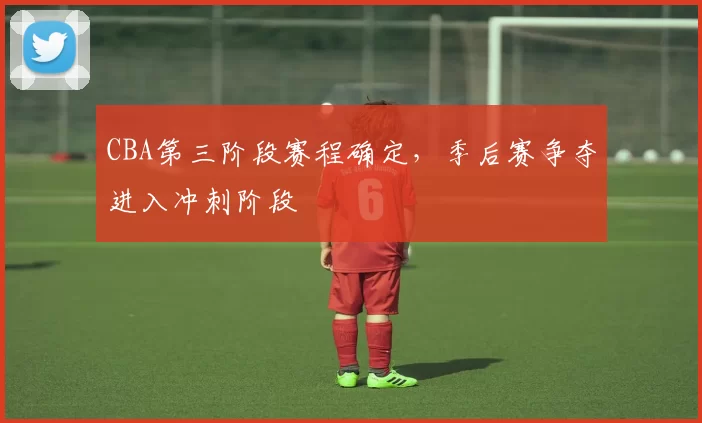 CBA第三阶段赛程确定，季后赛争夺进入冲刺阶段