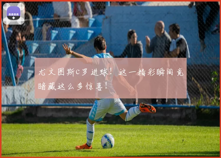 尤文图斯c罗进球！这一精彩瞬间竟暗藏这么多惊喜！