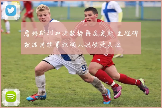 詹姆斯30加次数榜再度更新 里程碑数据持续累积湖人战绩受关注