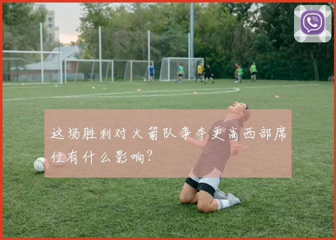 这场胜利对火箭队争夺更高西部席位有什么影响？