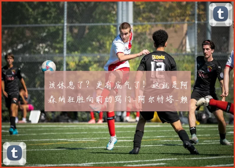 该休息了？更有底气了！这就是阿森纳狂胜向前的窍门_阿尔特塔_赖斯_对手