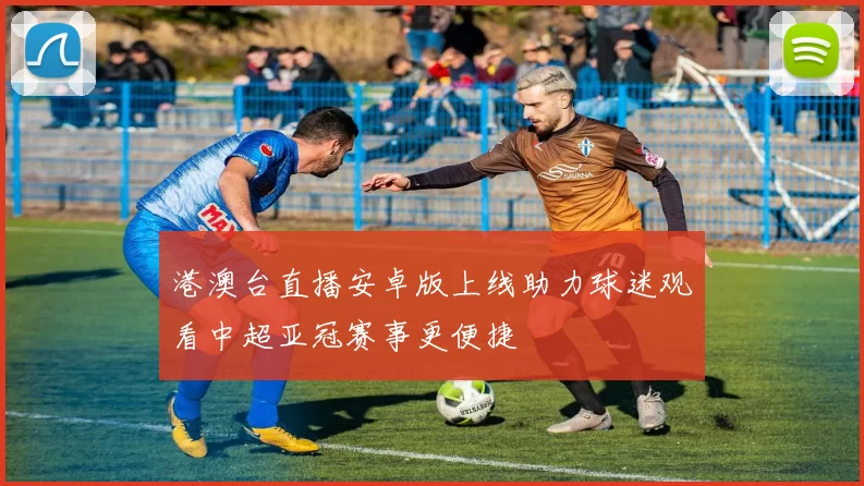 港澳台直播安卓版上线助力球迷观看中超亚冠赛事更便捷