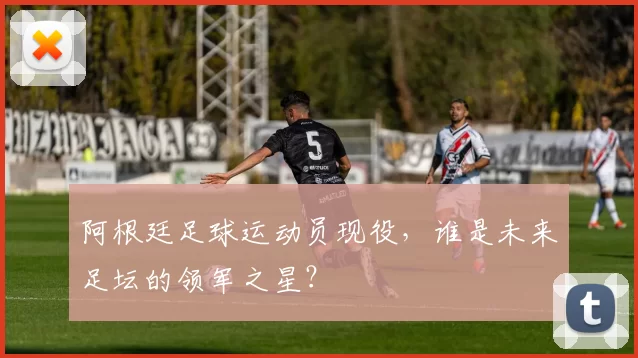 阿根廷足球运动员现役，谁是未来足坛的领军之星？