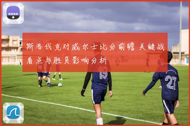 斯洛伐克对威尔士比分前瞻 关键战看点与胜负影响分析