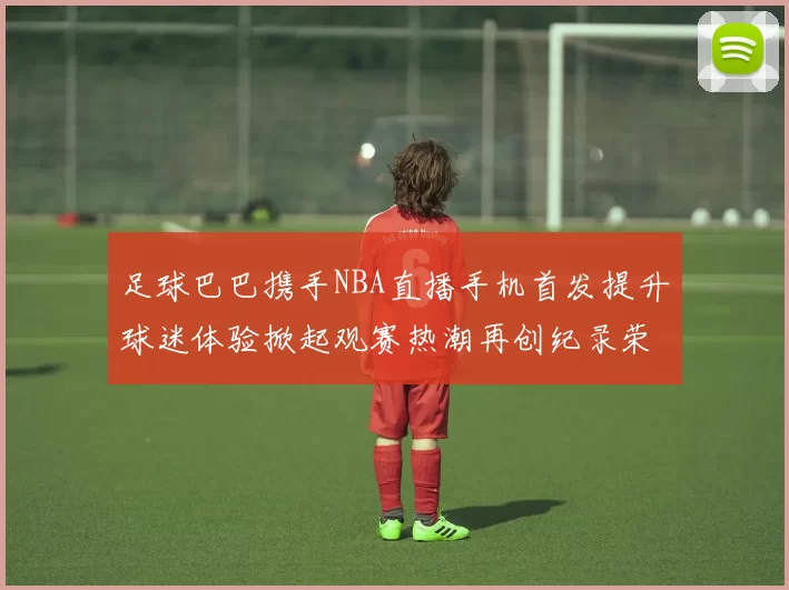 足球巴巴携手NBA直播手机首发提升球迷体验掀起观赛热潮再创纪录荣耀
