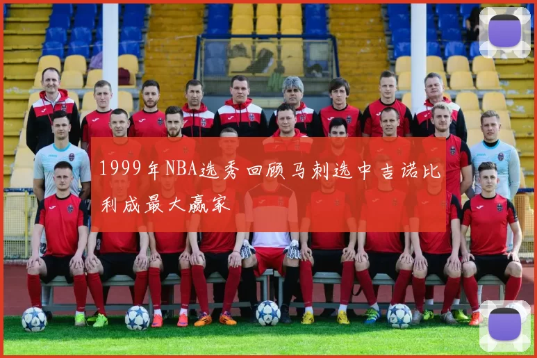 1999年NBA选秀回顾马刺选中吉诺比利成最大赢家