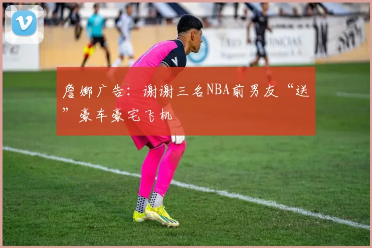 詹娜广告：谢谢三名NBA前男友“送”豪车豪宅飞机