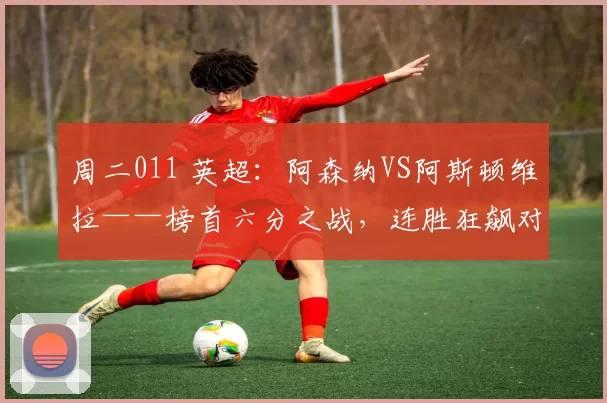 周二011 英超：阿森纳VS阿斯顿维拉——榜首六分之战，连胜狂飙对决主场不败_比赛_本赛季_沃特金斯