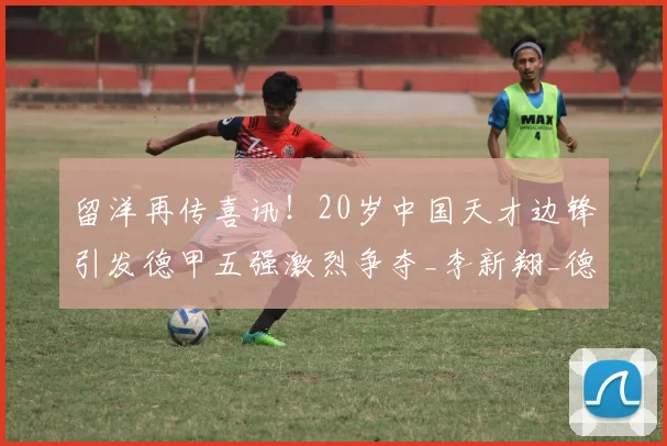 留洋再传喜讯！20岁中国天才边锋引发德甲五强激烈争夺_李新翔_德国_沙尔克