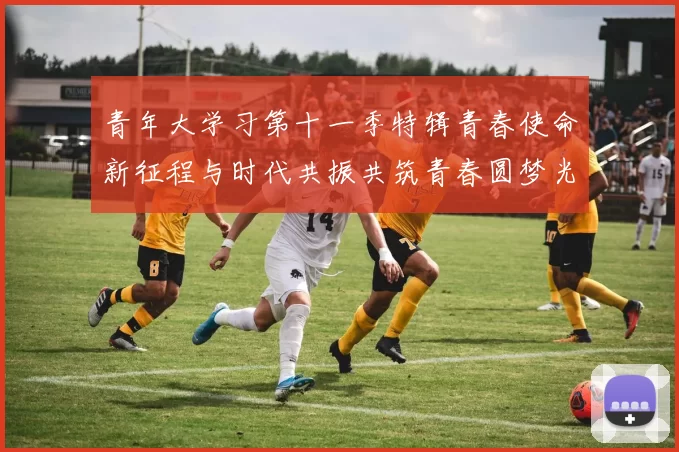 青年大学习第十一季特辑青春使命新征程与时代共振共筑青春圆梦光