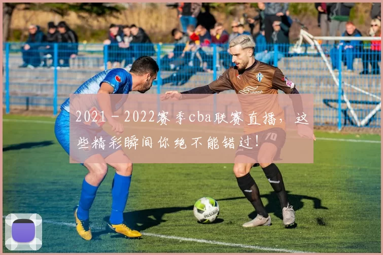 2021 - 2022赛季cba联赛直播，这些精彩瞬间你绝不能错过！