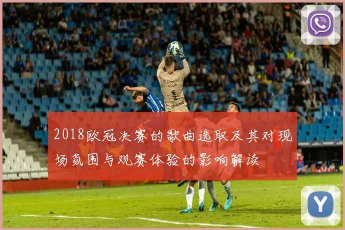 2018欧冠决赛的歌曲选取及其对现场氛围与观赛体验的影响解读