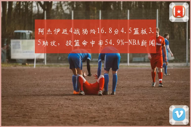 阿杰伊近4战场均16.8分4.5篮板3.5助攻，投篮命中率54.9%-NBA新闻
