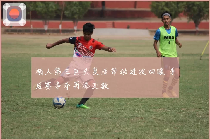 湖人第三巨头复活带动进攻回暖 季后赛争夺再添变数