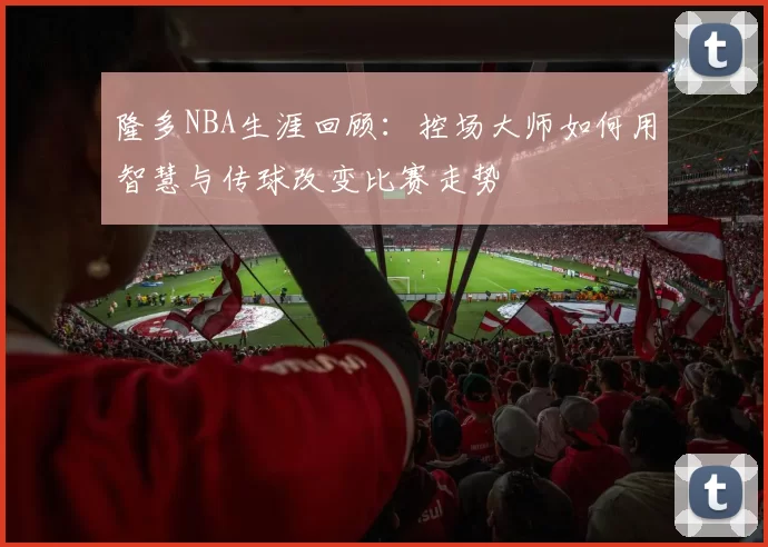 隆多NBA生涯回顾：控场大师如何用智慧与传球改变比赛走势