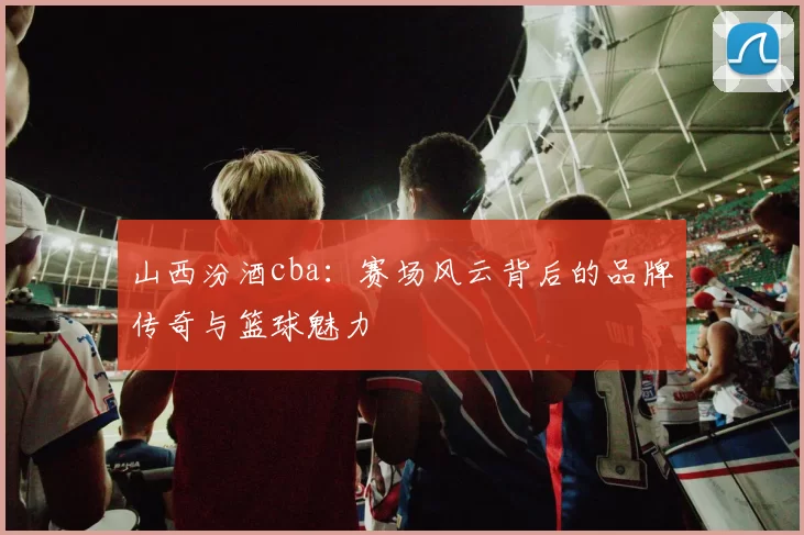 山西汾酒cba：赛场风云背后的品牌传奇与篮球魅力