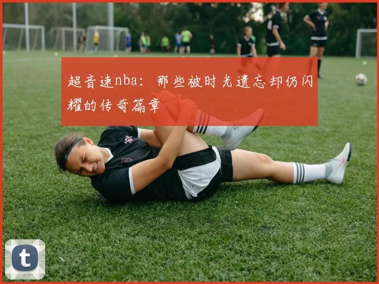 超音速nba：那些被时光遗忘却仍闪耀的传奇篇章