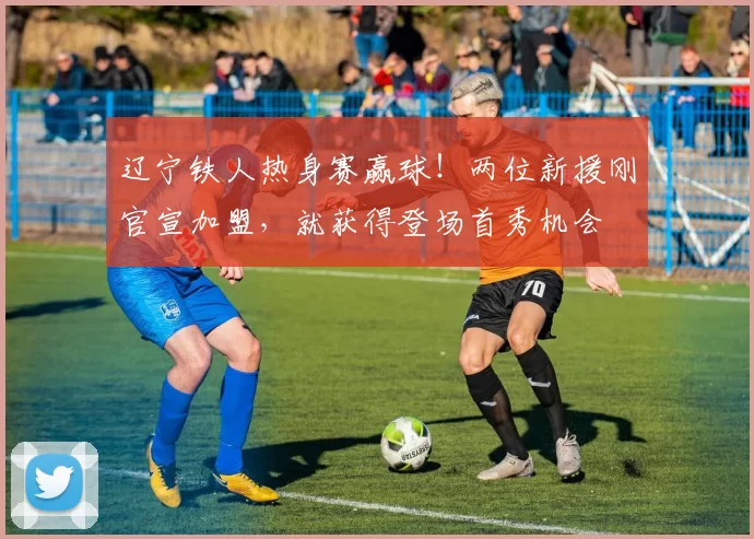 辽宁铁人热身赛赢球！两位新援刚官宣加盟，就获得登场首秀机会