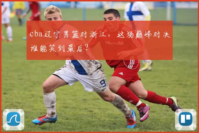 cba辽宁男篮对浙江，这场巅峰对决谁能笑到最后？