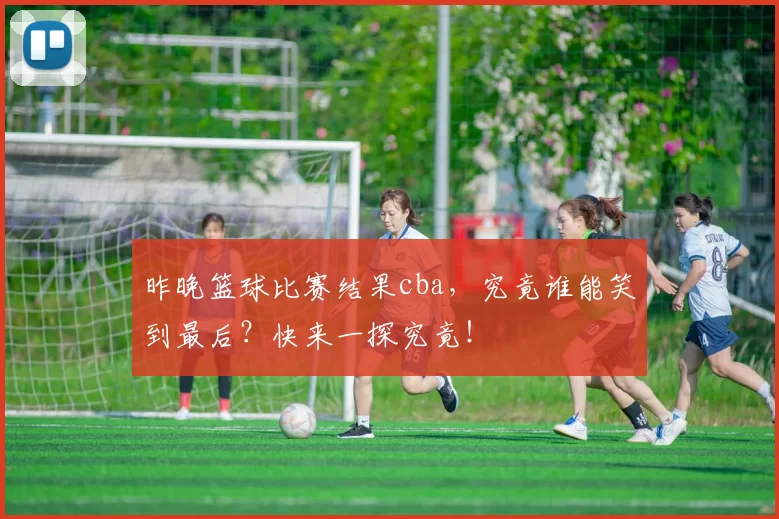 昨晚篮球比赛结果cba，究竟谁能笑到最后？快来一探究竟！