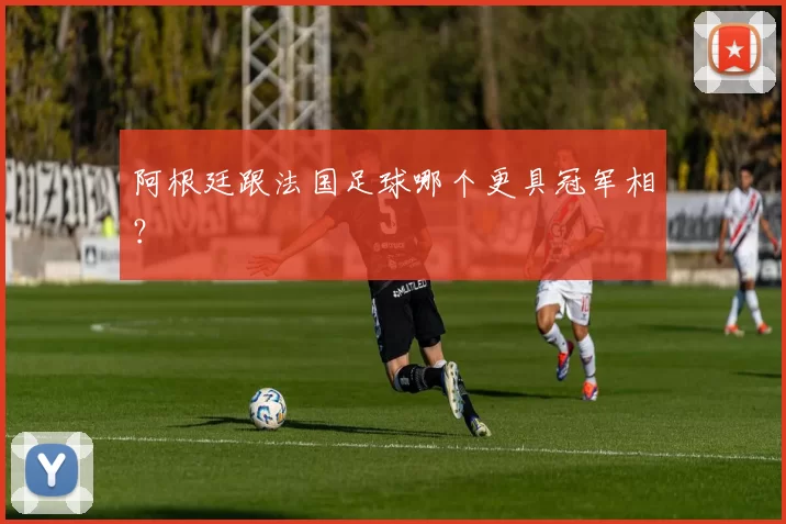 阿根廷跟法国足球哪个更具冠军相？
